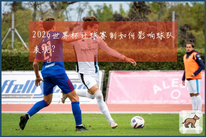 2026世界杯让球赛制如何影响球队表现？