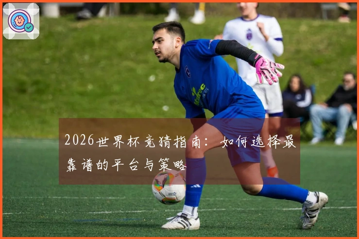 2026世界杯竞猜指南：如何选择最靠谱的平台与策略