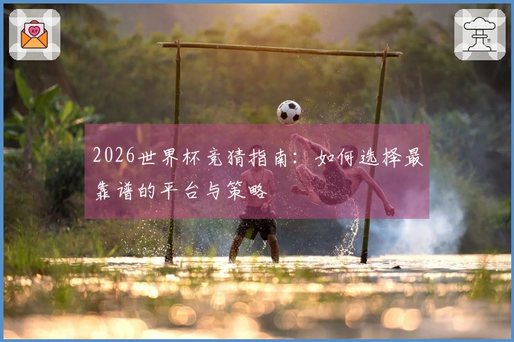 2026世界杯竞猜指南：如何选择最靠谱的平台与策略