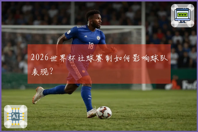 2026世界杯让球赛制如何影响球队表现？